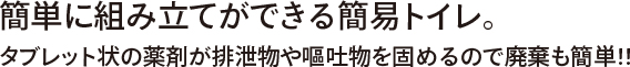簡単に組み立てができる簡易トイレ。タブレット状の薬剤が排泄物や嘔吐物を固めるので廃棄も簡単!!