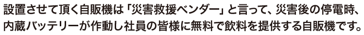 設置させて頂く自販機は「災害救援ベンダー」と言って、災害後の停電時、