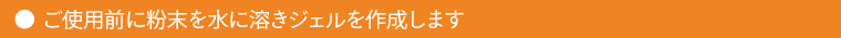 ご使用前に粉末を水に溶きジェルを作成します
